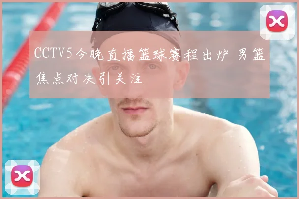 CCTV5今晚直播篮球赛程出炉 男篮焦点对决引关注