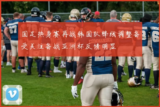 国足热身赛再战韩国队锋线调整备受关注备战亚洲杯反馈明显