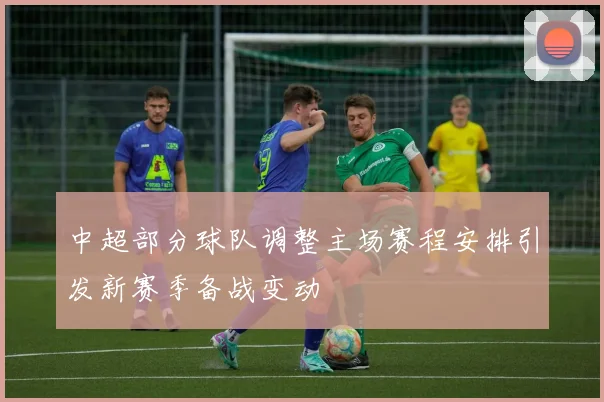 中超部分球队调整主场赛程安排引发新赛季备战变动