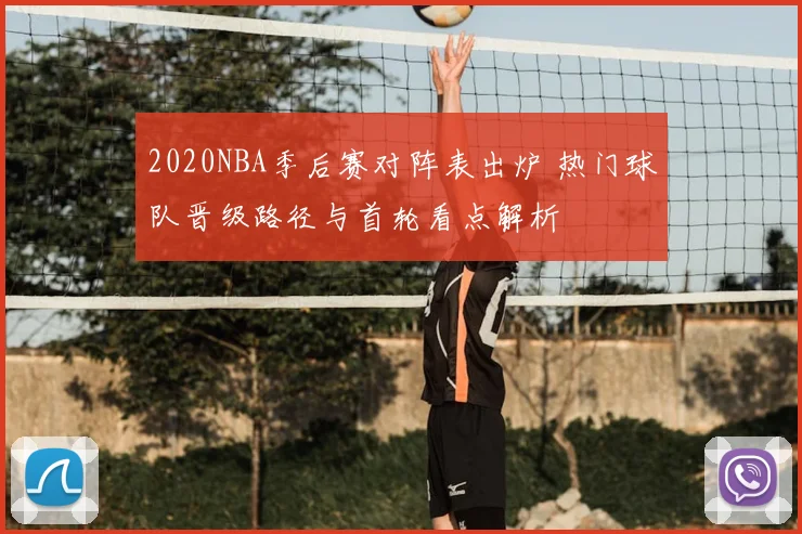 2020NBA季后赛对阵表出炉 热门球队晋级路径与首轮看点解析