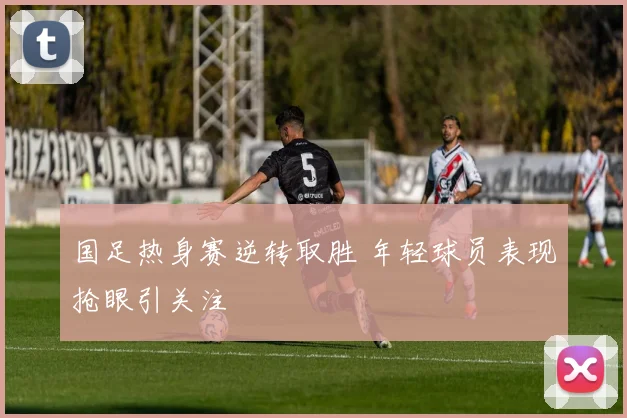 国足热身赛逆转取胜 年轻球员表现抢眼引关注