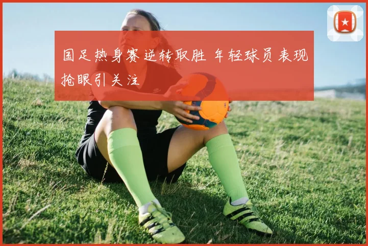 国足热身赛逆转取胜 年轻球员表现抢眼引关注