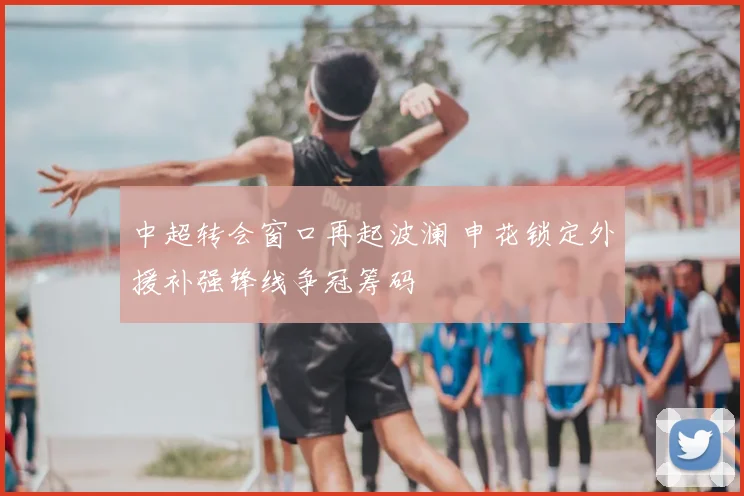中超转会窗口再起波澜 申花锁定外援补强锋线争冠筹码