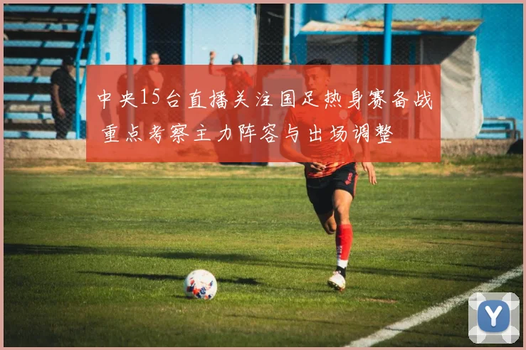 中央15台直播关注国足热身赛备战 重点考察主力阵容与出场调整
