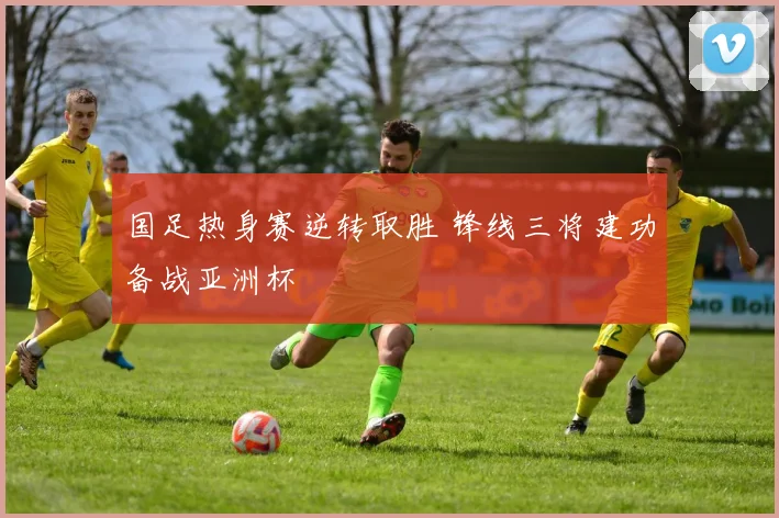 国足热身赛逆转取胜 锋线三将建功备战亚洲杯