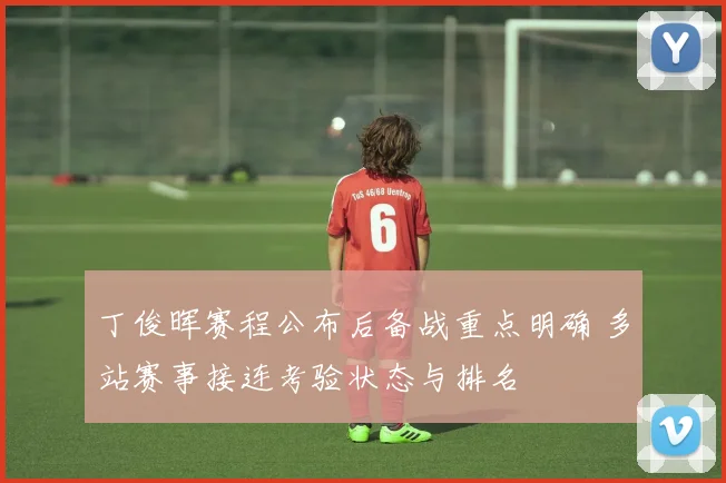 丁俊晖赛程公布后备战重点明确 多站赛事接连考验状态与排名