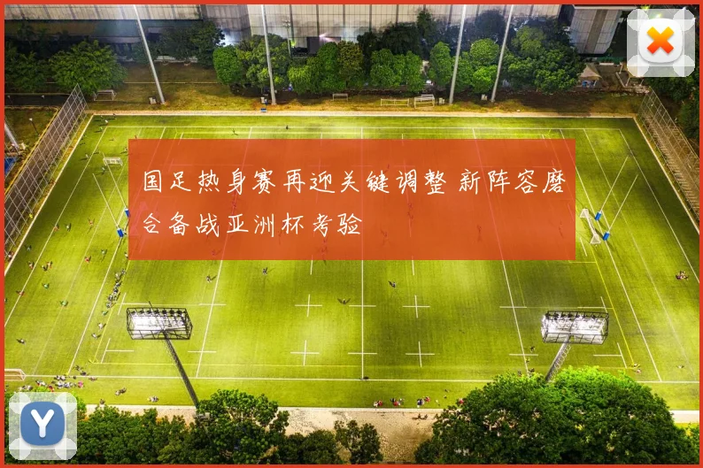 国足热身赛再迎关键调整 新阵容磨合备战亚洲杯考验