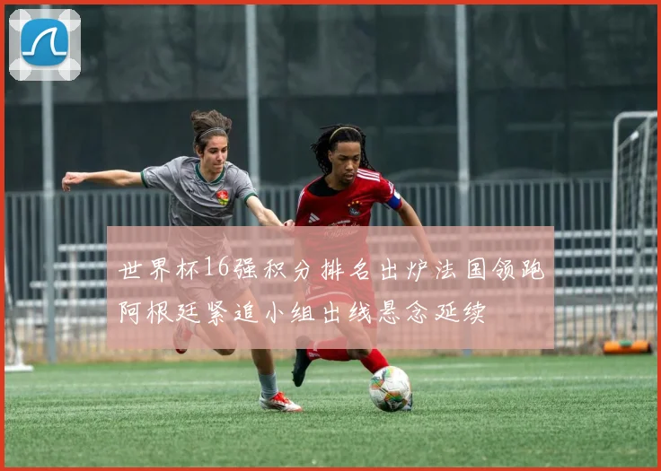 世界杯16强积分排名出炉法国领跑阿根廷紧追小组出线悬念延续