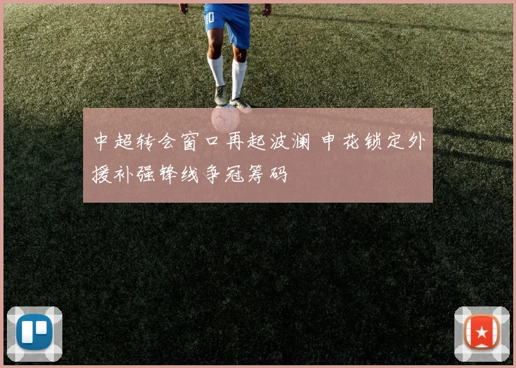 中超转会窗口再起波澜 申花锁定外援补强锋线争冠筹码