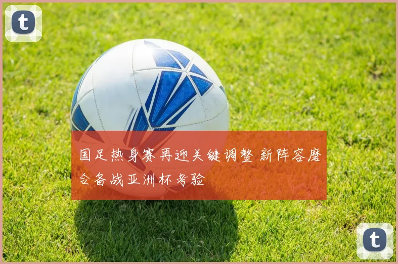 国足热身赛再迎关键调整 新阵容磨合备战亚洲杯考验